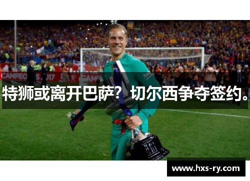 特狮或离开巴萨？切尔西争夺签约。